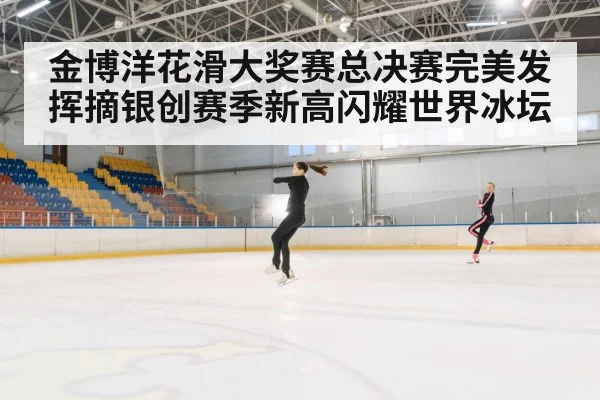 金博洋花滑大奖赛总决赛完美发挥摘银创赛季新高闪耀世界冰坛