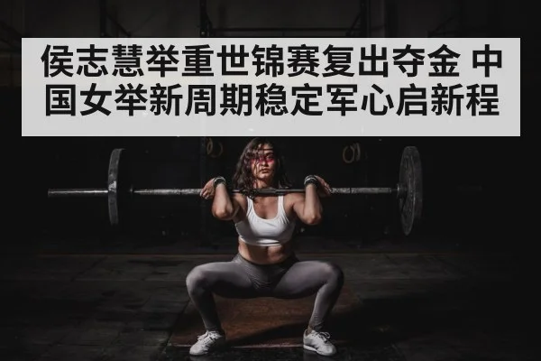 侯志慧举重世锦赛复出夺金 中国女举新周期稳定军心启新程